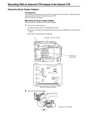Page 90–90–
Recording With an External VTR Instead of the Internal VTR
Using the 26-pin Output Adaptor
Connections
The method of connecting the external VTR is the same as that described in “Recording Simul-
taneously with the Internal VTR and an External VTR”.
ÁSee “Connections” on page 87.
Mounting the 26-pin output adaptor
ÁConsult your local dealer when mounting the adaptor.
1Set the unit’s internal switches.
1Remove the side panel on the display window side.
2Remove the Printed Circuit Board holder and...