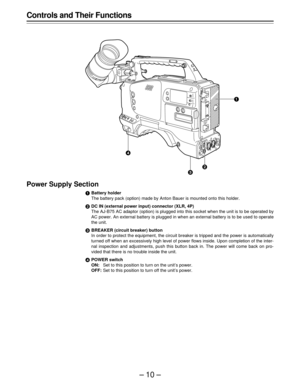 Page 10–10–
Controls and Their Functions
Power Supply Section
eBattery holder
The battery pack (option) made by Anton Bauer is mounted onto this holder.
fDC IN (external power input) connector (XLR, 4P)
The AJ-B75 AC adaptor (option) is plugged into this socket when the unit is to be operated by
AC power. An external battery is plugged in when an external battery is to be used to operate
the unit.
gBREAKER (circuit breaker) button
In order to protect the equipment, the circuit breaker is tripped and the power...