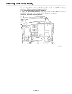 Page 93–93–
Replacing the Backup Battery
The unit is shipped from the factory with a backup battery already mounted. When the battery
runs out, the TCG time code value indicates 00:00:00:00.
At this time, the time code value cannot be backed up.
In addition, the “BACK UP BATT EMPTY” display appears in the viewfinder for 3 seconds when
the POWER switch is set to ON to indicate that the battery must be replaced.
Consult your dealer when replacing the battery.
Backup Battery 
