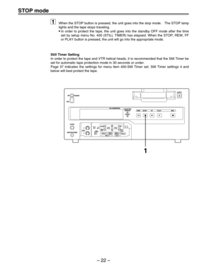 Page 22– 22  –
STOP mode
When the STOP button is pressed, the unit goes into the stop mode.   The\
 STOP lamp 
lights and the tape stops traveling.
•In order to protect the tape, the unit goes into the standby OFF mode af\
ter the time 
set by setup menu No. 400 (STILL TIMER) has elapsed. When the STOP, RE\
W, FF 
or PLAY button is pressed, the unit will go into the appropriate mode.
1
Still Timer Setting
In order to protect the tape and VTR helical heads, it is recommended th\
at the Still Timer be 
set for...