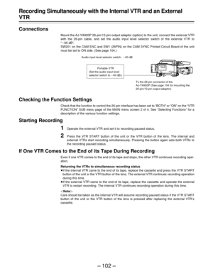 Page 102– 102 –
Recording Simultaneously with the Internal VTR and an External
VTR
Connections
Mount the AJ-YA900P 26-pin/12-pin output adaptor (option) to the unit, connect the external VTR
with the 26-pin cable, and set the audio input level selector switch of the external VTR to
“p60 dB”.
SW201 on the CAM ENC and SW1 (26PIN) on the CAM SYNC Printed Circuit Board of the unit
must be set to ON side. (See page 104.)
Checking the Function Settings
Check that the function to control the 26-pin interface has been...