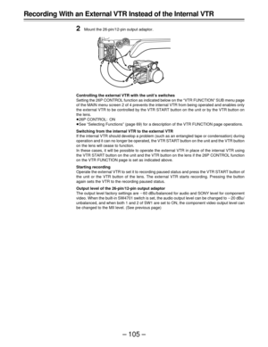 Page 105– 105 –
Recording With an External VTR Instead of the Internal VTR
2
Mount the 26-pin/12-pin output adaptor.
Controlling the external VTR with the unit’s switches
Setting the 26P CONTROL function as indicated below on the “VTR FUNCTION” SUB menu page
of the MAIN menu screen 2 of 4 prevents the internal VTR from being operated and enables only
the external VTR to be controlled by the VTR START button on the unit or by the VTR button on
the lens.
Á26P CONTROL: ON
ÁSee “Selecting Functions” (page 69) for a...