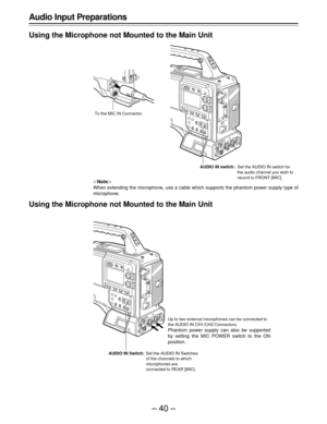 Page 40–40–
Up to two external microphones can be connected to
the AUDIO IN CH1/CH2 Connectors.
Phantom power supply can also be supported
by setting the MIC POWER switch to the ON
position.
AUDIO IN Switch:Set the AUDIO IN Switches
of the channels to which
microphones are
connected to REAR [MIC].
Audio Input Preparations
Using the Microphone not Mounted to the Main Unit
|Note{
When extending the microphone, use a cable which supports the phantom power supply type of
microphone.
Using the Microphone not Mounted...