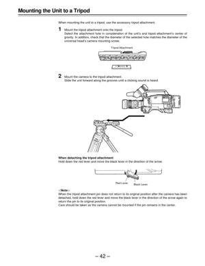 Page 42–42–
Mounting the Unit to a Tripod
When mounting the unit to a tripod, use the accessory tripod attachment.
1Mount the tripod attachment onto the tripod.
Select the attachment hole in consideration of the unit’s and tripod attachment’s center of
gravity. In addition, check that the diameter of the selected hole matches the diameter of the
universal head’s camera mounting screw.
|Note{
When the tripod attachment pin does not return to its original position after the camera has been
detached, hold down the...