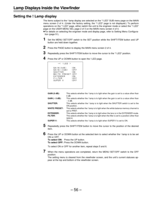 Page 56–56–
!LED{
GA I N(
0dB)
GA I N(
3dB):
O
:
OFN
F
O
OFN
F
O
OFN
F
OF F SHUT T ER:
WH I TE PRESET:
EXTENDER:
FILTER:
SUPER V:
¢
|
¶
Lamp Displays Inside the View finder
Setting the ! Lamp display
The items subject to the ! lamp display are selected on the “! LED” SUB menu page on the MAIN
menu screen 2 of 4. (Under the factory setting, the “! LED” page is not displayed.) To perform
operations on the “! LED” page, either switch the unit to the engineer mode or select the “! LED”
page on the USER MENU SEL...