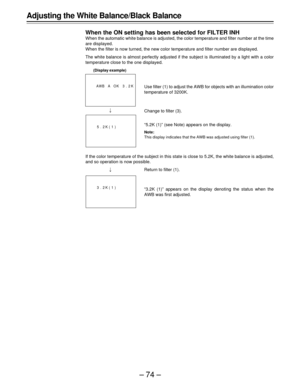 Page 74–74– Adjusting the White Balance/Black Balance
When the ON setting has been selected for FILTER INH
When the automatic white balance is adjusted, the color temperature and filter number at the time
are displayed.
When the filter is now turned, the new color temperature and filter number are displayed.
The white balance is almost perfectly adjusted if the subject is illuminated by a light with a color
temperature close to the one displayed.
 
If the color temperature of the subject in this state is close...