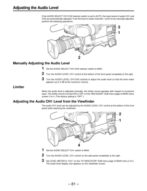 Page 81–81–
Adjusting the Audio Level
If the AUDIO SELECT CH1/CH2 selector switch is set to AUTO, the input levels of audio CH1 and
CH2 are automatically adjusted. If are the level of audio channels 1 and 2 to be manually adjusted,
perform the following operations.
Manually Adjusting the Audio Level
1Set the AUDIO SELECT CH1/CH2 selector switch to MAN.
2Turn the AUDIO LEVEL CH1 control at the bottom of the front panel completely to the right.
3Turn the AUDIO LEVEL CH1/CH2 controls to adjust the audio level so...