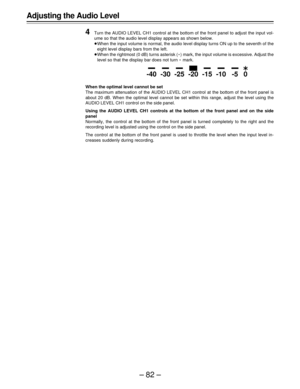 Page 82–82– Adjusting the Audio Level
4
Turn the AUDIO LEVEL CH1 control at the bottom of the front panel to adjust the input vol-
ume so that the audio level display appears as shown below.
ÁWhen the input volume is normal, the audio level display turns ON up to the seventh of the
eight level display bars from the left.
ÁWhen the rightmost (0 dB) turns asterisk (E) mark, the input volume is excessive. Adjust the
level so that the display bar does not turn E mark.
When the optimal level cannot be set
The...