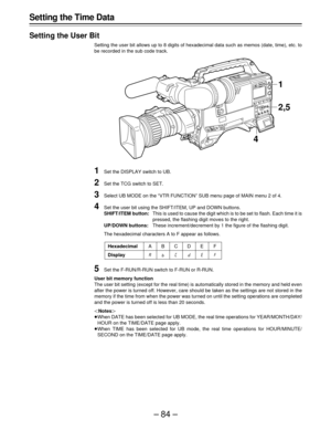 Page 84–84– Setting the Time Data
Setting the User Bit
Setting the user bit allows up to 8 digits of hexadecimal data such as memos (date, time), etc. to
be recorded in the sub code track.
1Set the DISPLAY switch to UB.
2Set the TCG switch to SET.
3Select UB MODE on the “VTR FUNCTION” SUB menu page of MAIN menu 2 of 4.
4Set the user bit using the SHIFT/ITEM, UP and DOWN buttons.
SHIFT/ITEM button:This is used to cause the digit which is to be set to flash. Each time it is
pressed, the flashing digit moves to...