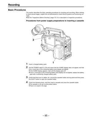 Page 95–95–
Recording
Basic Procedures
This section describes the basic operating procedures for shooting and recording. When starting
to shoot actual images, inspect the unit beforehand to check that all systems are functioning nor-
mally.
ÁSee the “Inspections Before Shooting” (page 151) for a description of inspection procedures.
Procedures from power supply preparations to inserting a cassette
1Insert a charged battery pack.
2Set the POWER switch to ON and check that the HUMID display does not appear and...