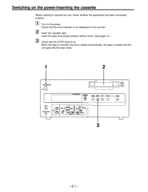 Page 21Switching on the power/inserting the cassette
Before starting to operate the unit, check whether the equipment has been connected
properly.
Turn on the power.
Check that the error indicator is not displayed on the counter.
Insert the cassette tape.
Insert the tape at its proper position without force. (See page 14.)
Check that the STOP lamp is on.
When the tape is inserted, the drum rotates automatically, the tape is loaded and the
unit goes into the stop mode.
–21– 