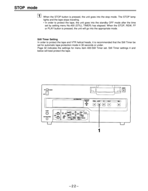 Page 22STOP mode
When the STOP button is pressed, the unit goes into the stop mode. The STOP lamp
lights and the tape stops traveling.
• In order to protect the tape, the unit goes into the standby OFF mode after the time
set by setting menu No.400 (STILL TIMER) has elapsed. When the STOP, REW, FF
or PLAY button is pressed, the unit will go into the appropriate mode.
Still Timer Setting
In order to protect the tape and VTR helical heads, it is recommended that the Still Timer be
set for automatic tape...