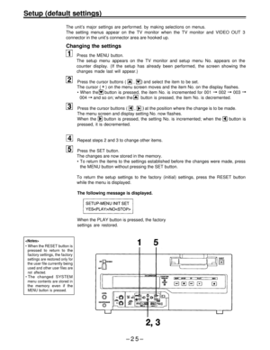 Page 25Setup (default settings)
The unit’s major settings are performed. by making selections on menus.
The setting menus appear on the TV monitor when the TV monitor and VIDEO OUT 3
connector in the unit’s connector area are hooked up.
Changing the settings
Press the MENU button.
The setup menu appears on the TV monitor and setup menu No. appears on the
counter display. (If the setup has already been performed, the screen showing the
changes made last will appear.)
Press the cursor buttons ( 
 ,  and select...