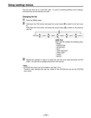 Page 26Setup (setting) menus
This unit can store up to 5 user files (user 1 to user 5) containing different menu settings,
and these files can be selected and used.
Changing the file
Press the MENU button.
Hold down the FILE button and press the cursor button  to switch to the next user
file.
Hold down the FILE button and press the cursor button  to switch to the previous
user file.
USER FILE
Each user file contains the following items.
• BASIC
• OPERATION
• INTERFACE
• EDIT
• TAPE PROTECT
• TIME CODE
• VIDEO
•...