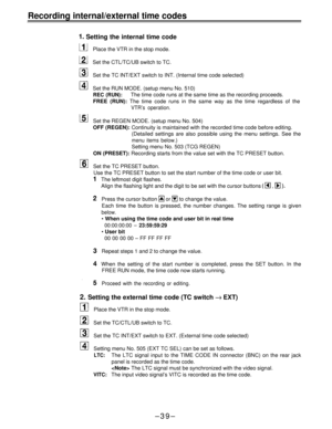 Page 39Recording internal/external time codes
 Setting the internal time code
Place the VTR in the stop mode.
Set the CTL/TC/UB switch to TC.
Set the TC lNT/EXT switch to INT. (Internal time code selected)
Set the RUN MODE. (setup menu No. 510)
REC (RUN):The time code runs at the same time as the recording proceeds.
FREE (RUN): The time code runs in the same way as the time regardless of the
VTR’s operation.
Set the REGEN MODE. (setup menu No. 504)
OFF (REGEN): Continuity is maintained with the recorded time...