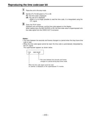 Page 40Reproducing the time code/user bit
Place the unit in the stop mode.
Set the CTL/TC/UB switch to TC or UB.
TC: The time code is displayed.
UB: The user bit is displayed.
• When it is no longer possible to read the time code, it is interpolated using the
CTL signal.
Press the PLAY button.
Playback now commences, and the time code appears on the display.
When setting menu No.006 (SUPER) is ON, the time code value is superimposed onto
the video signal from the VIDEO OUT 3 connector.

• The colon between the...