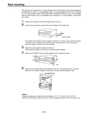 Page 45Rack mounting
The unit can be mounted into a 19-inch standard rack if the optional rack-mounting adaptors
(AJ-MA75P) are used. For the installation rails, it is recommended that the rail and bracket
for 18 length (model number CC3001-99-0400) of SHASSIS TRAK be used. (The complete
slide rail and bracket unit is not available from Panasonic) For further details, consult with
your dealer.
Remove the screws on the left and right sides of the unit.
Use the removed screw to attach the inner members of the...