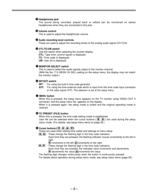 Page 9 Headphones jack
The sound being recorded, played back or edited can be monitored on stereo
headphones when they are connected to this jack.
Volume control
This is used to adjust the headphones volume.
Audio recording level controls
These are used to adjust the recording levels of the analog audio signal CH1/CH2.
 CTL/TC/UB switch
Use this switch when selecting the counter display.
CTL: Tape timer (control signal) is displayed.
TC: Time code is displayed.
UB: User bit is displayed.
 MONITOR SELECT...