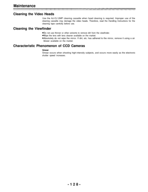 Page 128Maintenance
Cleaning the Video Heads
Use the AJ-CL12MP cleaning cassette when head cleaning is required. Improper use of the
cleaning cassette may damage the video heads. Therefore, read the Handling Instructions for the
cleaning tape carefully before use.
Cleaning the Viewfinder
Do not use thinner or other solvents to remove dirt from the viewfinder.
Wipe the lens with lens cleaner available on the market.
Absolutely do not wipe the mirror. If dirt, etc. has adhered to the mirror, remove it using a air...