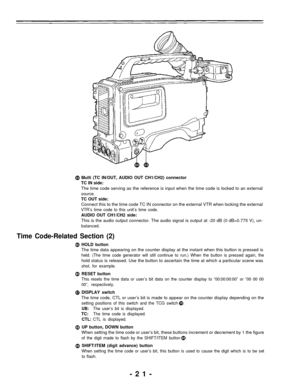 Page 21Multi (TC IN/OUT, AUDIO OUT CH1/CH2) connector
TC IN side:
The time code serving as the reference is input when the time code is locked to an external
source.
TC OUT side:
Connect this to the time code TC IN connector on the external VTR when locking the external
VTR’s time code to this unit’s time code.
AUDIO OUT CH1/CH2 side:
This is the audio output connector. The audio signal is output at -20 dB (0 dB=0.775 V), un-
balanced.
Time Code-Related Section (2)
HOLD button
The time data appearing on the...