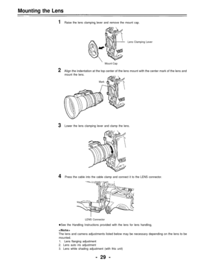 Page 29Mounting the Lens
1Raise the lens clamping lever and remove the mount cap.
Lens Clamping Lever
Mount Cap
2Align the indentation at the top center of the lens mount with the center mark of the lens and
mount the lens.
Mark
3Lower the lens clamping lever and clamp the lens.
4Press the cable into the cable clamp and connect it to the LENS connector.
LENS Connector
See the Handling Instructions provided with the lens for lens handling,

The lens and camera adjustments listed below may be necessary depending...