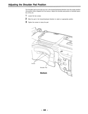 Page 44Adjusting the Shoulder Pad Position
The shoulder pad can be slid up to    ” in the forward-backward direction from the center position
(the position when shipped from the factory). Adjust the shoulder pad position to facilitate opera-
tion of the unit.
1Loosen the two screws.
2Slide the pad in the forward-backward direction to select an appropriate position.
3 Tighten the screws to clamp the pad.
Screws
Shoulder Pad
Bottom
- 44 - 