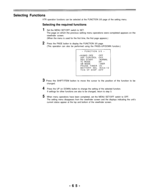 Page 65Selecting Functions
VTR operation functions can be selected at the FUNCTION 3/5 page of the setting menu.
Selecting the required functions
1Set the MENU SET/OFF switch to SET.
The page on which the previous setting menu operations were completed appears on the
viewfinder screen.
(When the menu is used for the first time, the first page appears.)
2Press the PAGE button to display the FUNCTION 3/5 page.
(This operation can also be performed using the PAGE+UP/DOWN function.)
– FUNCTION 3/5 –
HUMID OPE:OFF...
