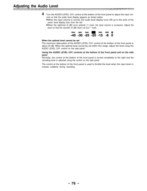 Page 76Adjusting the Audio Level
4Turn the AUDIO LEVEL CH1 control at the bottom of the front panel to adjust the input vol-
ume so that the audio level display appears as shown below.
When the input volume is normal, the audio level display turns ON up to the sixth of the
seven level display bars from the left.
When the rightmost (0 dB) turns asterisk (*) mark, the input volume is excessive. Adjust the
level so that the seventh (0 dB) does not turn * mark.
When the optimal level cannot be set
The maximum...