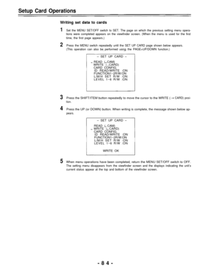 Page 84Setup Card Operations
Writing set data to cards
1Set the MENU SET/OFF switch to SET. The page on which the previous setting menu opera-
tions were completed appears on the viewfinder screen. (When the menu is used for the first
time, the first page appears.)
2Press the MENU switch repeatedly until the SET UP CARD page shown below appears.
(This operation can also be performed using the PAGE+UP/DOWN function.)
– SET UP CARD –
READ ( CAM)
WRITE ( CARD)
CARD CONFIG.
ID READ/WRITE :ON
FUNCTION1~2R/W:ON
L/M/H...