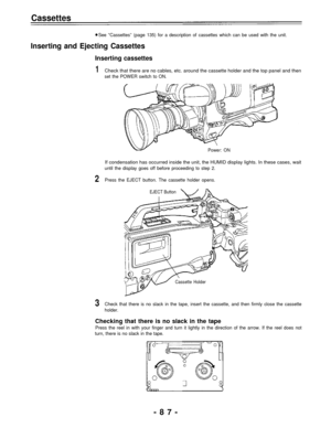 Page 87Cassettes
See “Cassettes” (page 135) for a description of cassettes which can be used with the unit.
Inserting and Ejecting Cassettes
Inserting cassettes
1Check that there are no cables, etc. around the cassette holder and the top panel and then
set the POWER switch to ON.
Power: ON
If condensation has occurred inside the unit, the HUMID display lights. In these cases, wait
until the display goes off before proceeding to step 2.
2Press the EJECT button. The cassette holder opens.
EJECT Button
Cassette...