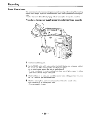 Page 89Recording
Basic Procedures
This section describes the basic operating procedures for shooting and recording. When starting
to shoot actual images, inspect the unit beforehand to check that all systems are functioning nor-
mally.
See the “Inspections Before Shooting” (page 129) for a description of inspection procedures.
Procedures from power supply preparations to inserting a cassette
2
1Insert a charged battery pack.
2Set the POWER switch to ON and check that the HUMID display does not appear and that...