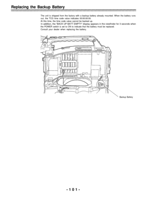 Page 101Replacing the Backup Battery
The unit is shipped from the factory with a backup battery already mounted. When the battery runs
out, the TCG time code value indicates 00:00:00:00.
At this time, the time code value cannot be backed up.
In addition, the “BACK UP BATT EMPTY” display appears in the viewfinder for 3 seconds when
the POWER switch is set to ON to indicate that the battery must be replaced.
Consult your dealer when replacing the battery.
Backup Battery
-101- 