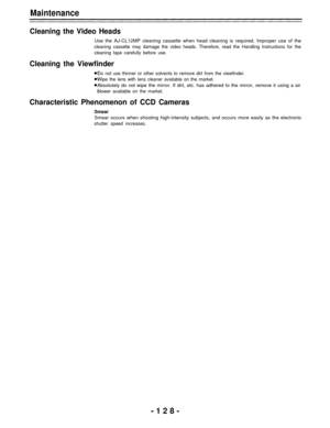 Page 128Maintenance
Cleaning the Video Heads
Use the AJ-CL12MP cleaning cassette when head cleaning is required. Improper use of the
cleaning cassette may damage the video heads. Therefore, read the Handling Instructions for the
cleaning tape carefully before use.
Cleaning the Viewfinder
Do not use thinner or other solvents to remove dirt from the viewfinder.
Wipe the lens with lens cleaner available on the market.
Absolutely do not wipe the mirror. If dirt, etc. has adhered to the mirror, remove it using a air...