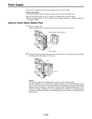 Page 23Power Supply
Power can be supplied to the unit using a battery pack or AC power supply.
Using a battery pack
Panasonic,Anton Bauer orSony batteries can be used for the battery pack.
Before using a battery pack, be sure to charge it completely using a battery charger.
See the Handling Instructions for the battery pack and battery charger for a detailed explanation
of charging methods.
Using an Anton Bauer Battery Pack
1Mount the battery pack.
Insert the battery pack in the direction of the arrow and then...