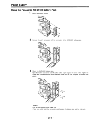 Page 24Power Supply
Using the Panasonic AU-BP402 Battery Pack
1Detach the battery mounts.
2Connect the unit’s connectors with the connectors of the AU-M402H battery case.
3Mount the AU-M402H battery case.
Open the battery case cover and lift up the rubber cap to expose the screw holes. Tighten the
screws with a screwdriver and mount the case to the unit. Be sure to tighten the screws com-
pletely.

Do not pull strongly on the rubber cap.
Take care not to catch the connection cord between the battery case and...