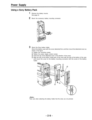 Page 26Power Supply
Using a Sony Battery Pack
1Remove the battery mounts.
See page 24.
2Mount the accessory battery mounting connector.
3Mount the Sony battery holder.
Mount the battery case with the cover detached first, and then mount the detached cover as
shown in the figure.
Tighten the mounting screws.
Tighten the power supply contact screws.
Insert the top of the detached cover in the direction of the arrow.
Align the hole at the bottom (metal part) of the cover with the hole at the bottom of the case
and...