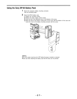 Page 27Using the Sony BP-90 Battery Pack
1Mount the accessory battery mounting connector.
(See the preceding page.)
2Mount the BP-90 battery case.
Tighten the mounting screws.
Tighten the power supply contact screws.
Insert the top of the detached cover in the direction of the arrow.
Align the hole at the bottom (metal part) of the cover with the bottom of the case and
mount the cover to the battery mounting connector with the screw.

The unit’s power must be set to OFF before the plug is inserted or removed....