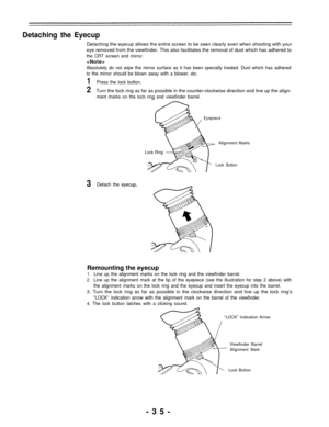 Page 35Detaching the Eyecup
Detaching the eyecup allows the entire screen to be seen clearly even when shooting with your
eye removed from the viewfinder. This also facilitates the removal of dust which has adhered to
the CRT screen and mirror.

Absolutely do not wipe the mirror surface as it has been specially treated. Dust which has adhered
to the mirror should be blown away with a blower, etc.
1Press the lock button.
2Turn the lock ring as far as possible in the counter-clockwise direction and line up the...