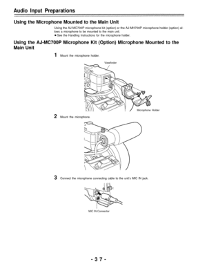 Page 37Audio Input Preparations
Using the Microphone Mounted to the Main Unit
Using the AJ-MC700P microphone kit (option) or the AJ-MH700P microphone holder (option) al-
lows a microphone to be mounted to the main unit.
See the Handling Instructions for the microphone holder.
Using the AJ-MC700P Microphone Kit (Option) Microphone Mounted to the
Main Unit
1Mount the microphone holder.
Viewfinder
Microphone Holder
2Mount the microphone.
3Connect the microphone connecting cable to the unit’s MIC IN jack.
MIC IN...