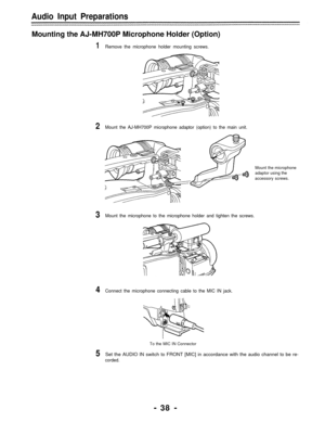 Page 38Audio Input Preparations
Mounting the AJ-MH700P Microphone Holder (Option)
1Remove the microphone holder mounting screws.
2Mount the AJ-MH700P microphone adaptor (option) to the main unit.
Mount the microphone
adaptor using the
accessory screws.
3Mount the microphone to the microphone holder and tighten the screws.
4Connect the microphone connecting cable to the MIC IN jack.
To the MIC IN Connector
5Set the AUDIO IN switch to FRONT [MIC] in accordance with the audio channel to be re-
corded.
- 38 - 