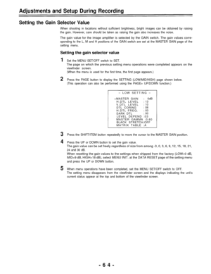 Page 64Adjustments and Setup During Recording
Setting the Gain Selector Value
When shooting in locations without sufficient brightness, bright images can be obtained by raising
the gain. However, care should be taken as raising the gain also increases the noise.
The gain value for the image amplifier is selected by the GAIN switch. The gain values corre-
sponding to the L, M and H positions of the GAIN switch are set at the MASTER GAIN page of the
setting menu.
Setting the gain selector value
1
2
3
4
5
Set the...