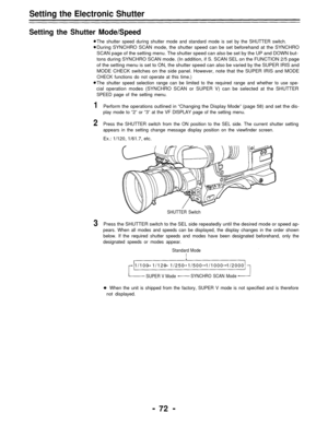 Page 72Setting the Electronic Shutter
Setting the Shutter Mode/Speed
The shutter speed during shutter mode and standard mode is set by the SHUTTER switch.
During SYNCHRO SCAN mode, the shutter speed can be set beforehand at the SYNCHRO
SCAN page of the setting menu. The shutter speed can also be set by the UP and DOWN but-
tons during SYNCHRO SCAN mode. (In addition, if S. SCAN SEL on the FUNCTION 2/5 page
of the setting menu is set to ON, the shutter speed can also be varied by the SUPER IRIS and
MODE CHECK...