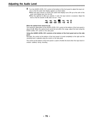 Page 76Adjusting the Audio Level
4Turn the AUDIO LEVEL CH1 control at the bottom of the front panel to adjust the input vol-
ume so that the audio level display appears as shown below.
When the input volume is normal, the audio level display turns ON up to the sixth of the
seven level display bars from the left.
When the rightmost (0 dB) turns asterisk (*) mark, the input volume is excessive. Adjust the
level so that the seventh (0 dB) does not turn * mark.
When the optimal level cannot be set
The maximum...