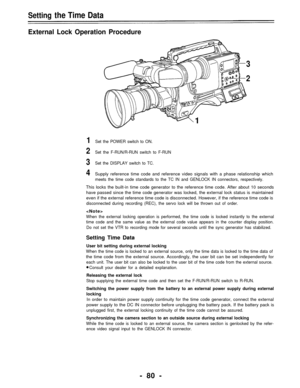 Page 80Setting the Time Data
External Lock Operation Procedure
3
2
1
1Set the POWER switch to ON.
2Set the F-RUN/R-RUN switch to F-RUN
3Set the DISPLAY switch to TC.
4Supply reference time code and reference video signals with a phase relationship which
meets the time code standards to the TC IN and GENLOCK IN connectors, respectively.
This locks the built-in time code generator to the reference time code. After about 10 seconds
have passed since the time code generator was locked, the external lock status is...