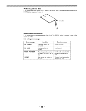 Page 85Protecting stored data
If the setup card’s WRITE PROTECT switch is set to ON, data is not rewritten even if the UP (or
DOWN) button is pressed in step 4.
Set to ON.
When data is not written
If the following error messages appear when the UP (or DOWN) button is pressed in step 4, the
data is not written.
Data writing error messages
Error message
NO CONFIGCondition
The setup card is not
formatted.
Countermeasure
Format the card.
NO CARDA setup card is not
inserted.Insert a card.
WRITE PROTECTThe write...