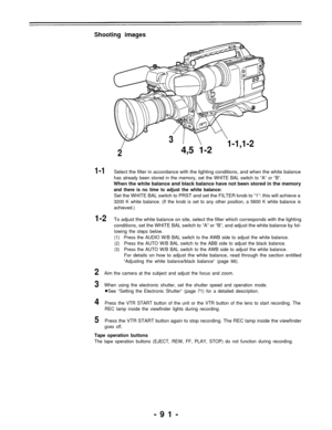 Page 91Shooting images
1-1
1-2
2
3
4,5 1-2
1-1,1-2
Select the filter in accordance with the lighting conditions, and when the white balance
has already been stored in the memory, set the WHITE BAL switch to “A” or “B”.
When the white balance and black balance have not been stored in the memory
and there is no time to adjust the white balance:
Set the WHITE BAL switch to PRST and set the FILTER knob to “1”: this will achieve a
3200 K white balance. (If the knob is set to any other position, a 5600 K white...