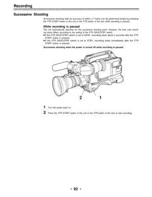 Page 92Recording
Successive Shooting
Successive shooting with an accuracy of within ±1 frame can be performed simply by pressing
the VTR START button of the unit or the VTR button of the lens while recording is paused.
While recording is paused
The unit automatically searches for the successive shooting point. However, the time until record-
ing starts differs according to the setting of the VTR SAVE/STBY switch.
If the VTR SAVE/STBY switch is set to SAVE, recording starts about 2 seconds after the VTR
START...