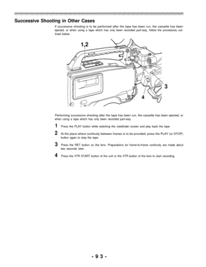 Page 93Successive Shooting in Other Cases
If successive shooting is to be performed after the tape has been run, the cassette has been
ejected, or when using a tape which has only been recorded part-way, follow the procedures out-
lined below.
1,2
3
4
Performing successive shooting after the tape has been run, the cassette has been ejected, or
when using a tape which has only been recorded part-way
1Press the PLAY button while watching the viewfinder screen and play back the tape.
2At the place where continuity...