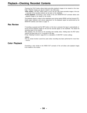 Page 94Playback—Checking Recorded Contents
Pressing the PLAY button allows black-and-white playback images to be viewed on the view-
finder. Playback images can also be viewed in two other ways.
Rec review: If the RET VIDEO switch is set to the INT side, black-and-white images of the last
2 seconds of the recorded contents can be seen on the viewfinder.
Color playback: Connecting a color monitor to the unit’s MONITOR OUT connector allows color
playback images to be viewed on the monitor.
The playback signal is...