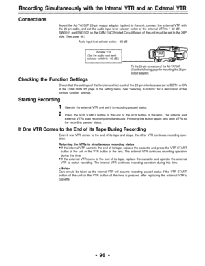 Page 96Recording Simultaneously with the Internal VTR and an External VTR
Connections
Mount the AJ-YA700P 26-pin output adaptor (option) to the unit, connect the external VTR with
the 26-pin cable, and set the audio input level selector switch of the external VTR to “–60 dB”.
SW3101 and SW3102 on the CAM ENC Printed Circuit Board of the unit must be set to the 26P
side. (See page 98.)
Audio input level selector switch:–60 dB
Portable VTR
(Set the audio input level
selector switch to –60 dB.)
To the 26-pin...